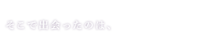 そこで出会ったのは、