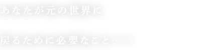 あなたが元の世界に戻るために必要なこと……
