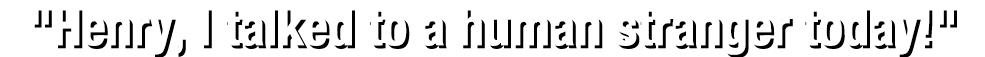 "Henry, I talked to a human stranger today!"