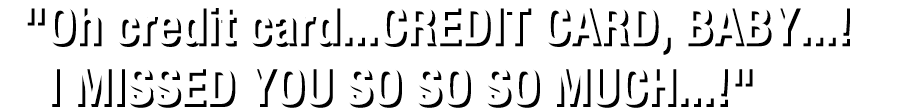 "Oh credit card...CREDIT CARD, BABY...! I MISSED YOU SO SO SO MUCH...!"